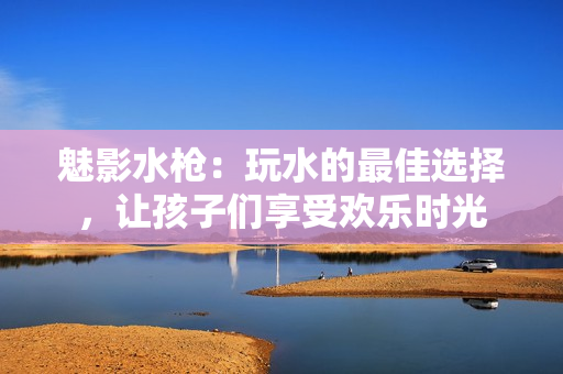 魅影水枪：玩水的最佳选择，让孩子们享受欢乐时光