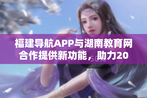 福建导航APP与湖南教育网合作提供新功能，助力2022年教育发展