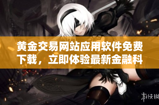黄金交易网站应用软件免费下载，立即体验最新金融科技革命