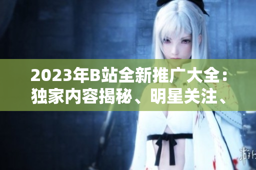 2023年B站全新推广大全：独家内容揭秘、明星关注、创意玩法一网打尽