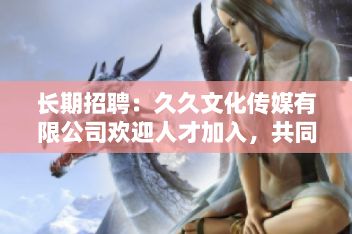 长期招聘：久久文化传媒有限公司欢迎人才加入，共同开创美好未来