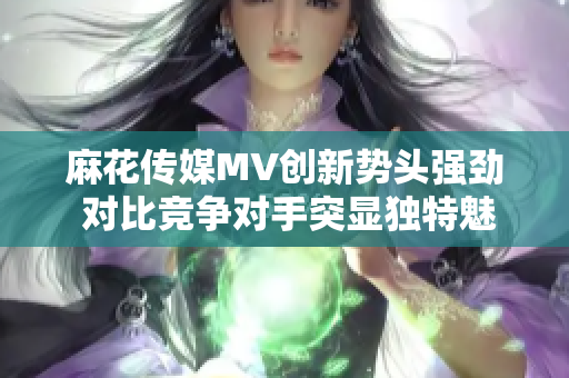 麻花传媒MV创新势头强劲 对比竞争对手突显独特魅力