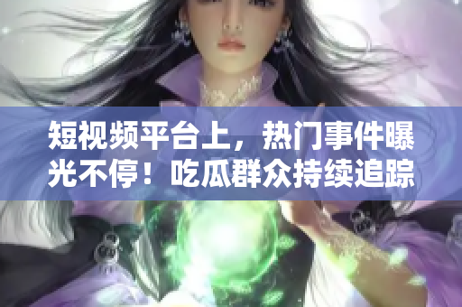 短视频平台上，热门事件曝光不停！吃瓜群众持续追踪黑料，尽情打call！