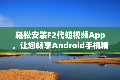 轻松安装F2代短视频App，让您畅享Android手机精彩视频