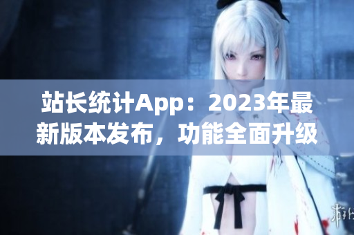 站长统计App：2023年最新版本发布，功能全面升级，用户体验大幅提升