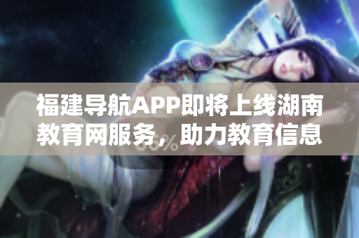 福建导航APP即将上线湖南教育网服务，助力教育信息互通2022