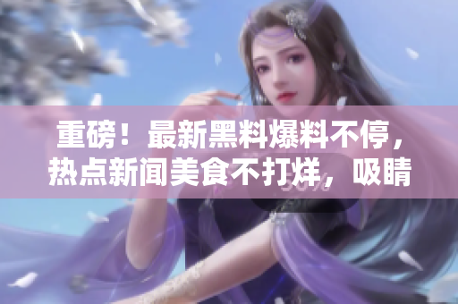 重磅！最新黑料爆料不停，热点新闻美食不打烊，吸睛吃瓜群众瞩目