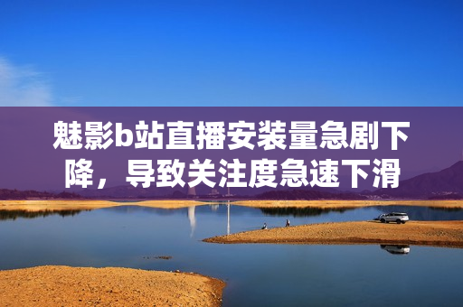 魅影b站直播安装量急剧下降，导致关注度急速下滑