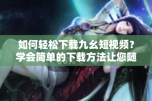 如何轻松下载九幺短视频？学会简单的下载方法让您随时随地观看。