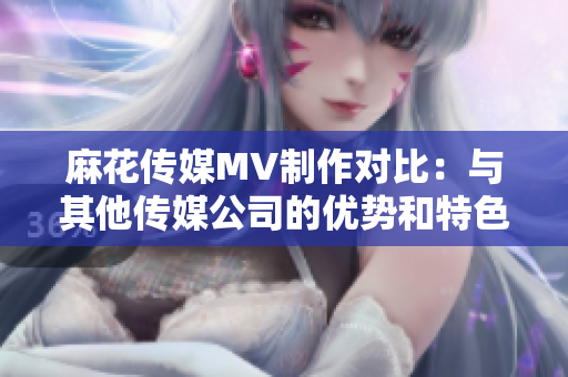麻花传媒MV制作对比：与其他传媒公司的优势和特色对比分析