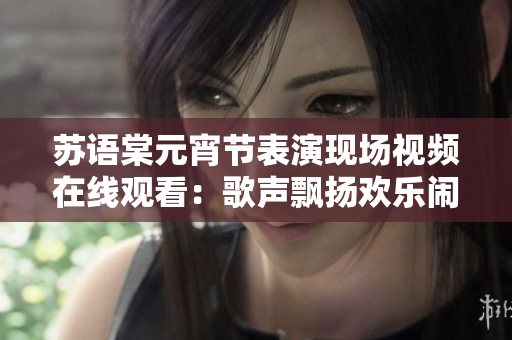 苏语棠元宵节表演现场视频在线观看：歌声飘扬欢乐闹元宵，精彩节目引人入胜