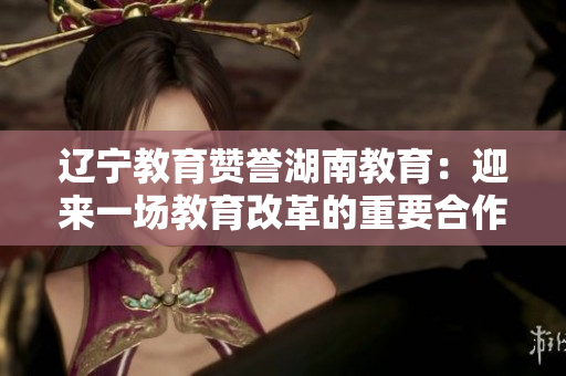 辽宁教育赞誉湖南教育：迎来一场教育改革的重要合作