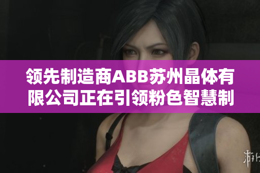 领先制造商ABB苏州晶体有限公司正在引领粉色智慧制造新风潮