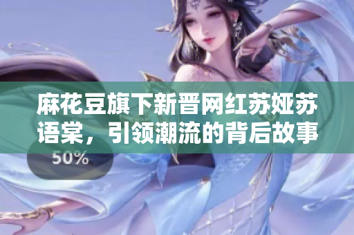 麻花豆旗下新晋网红苏娅苏语棠，引领潮流的背后故事是什么？