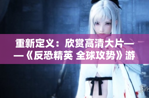 重新定义：欣赏高清大片——《反恐精英 全球攻势》游戏全景资讯
