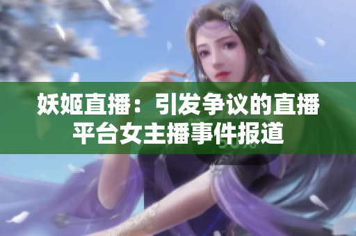 妖姬直播：引发争议的直播平台女主播事件报道