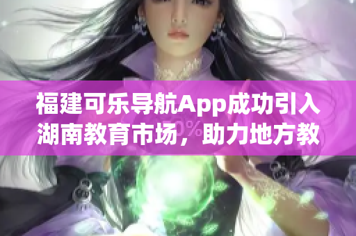 福建可乐导航App成功引入湖南教育市场，助力地方教育发展