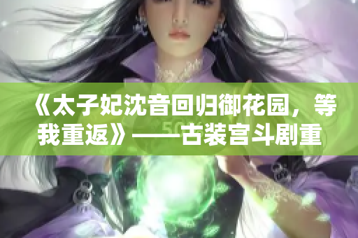 《太子妃沈音回归御花园，等我重返》——古装宫斗剧重启，引发期待